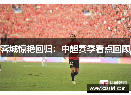 蓉城惊艳回归:中超赛季看点回顾 蓉城惊艳回归:中超赛季看点回顾