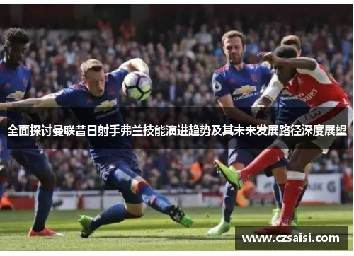 全面探讨曼联昔日射手弗兰技能演进趋势及其未来发展路径深度展望 全面探讨曼联昔日射手弗兰技能演进趋势及其未来发展路径深度展望